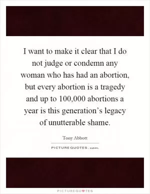 I want to make it clear that I do not judge or condemn any woman who has had an abortion, but every abortion is a tragedy and up to 100,000 abortions a year is this generation’s legacy of unutterable shame Picture Quote #1