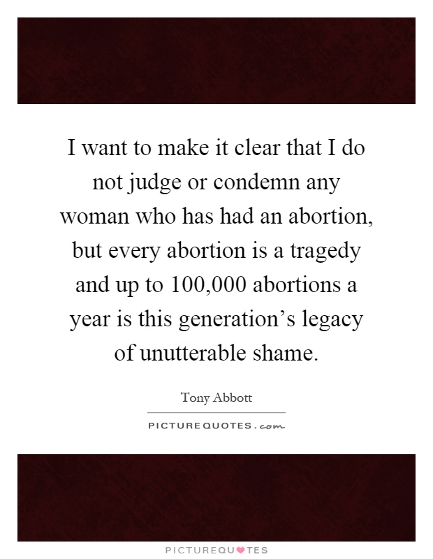 I want to make it clear that I do not judge or condemn any woman who has had an abortion, but every abortion is a tragedy and up to 100,000 abortions a year is this generation's legacy of unutterable shame Picture Quote #1