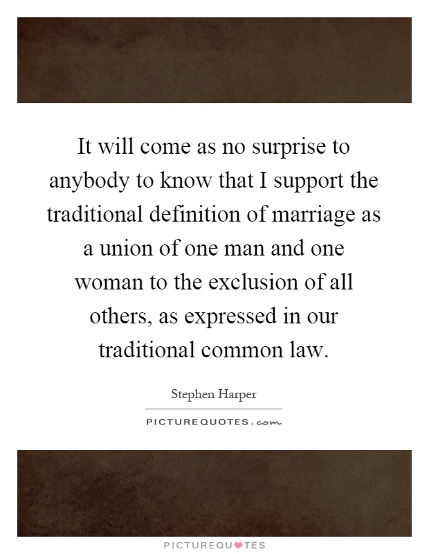 It will come as no surprise to anybody to know that I support the traditional definition of marriage as a union of one man and one woman to the exclusion of all others, as expressed in our traditional common law Picture Quote #1