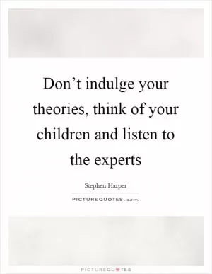 Don’t indulge your theories, think of your children and listen to the experts Picture Quote #1