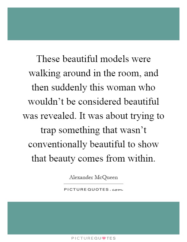 These beautiful models were walking around in the room, and then suddenly this woman who wouldn't be considered beautiful was revealed. It was about trying to trap something that wasn't conventionally beautiful to show that beauty comes from within Picture Quote #1