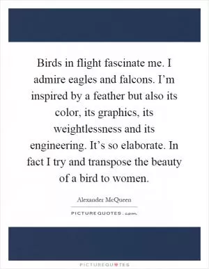 Birds in flight fascinate me. I admire eagles and falcons. I’m inspired by a feather but also its color, its graphics, its weightlessness and its engineering. It’s so elaborate. In fact I try and transpose the beauty of a bird to women Picture Quote #1
