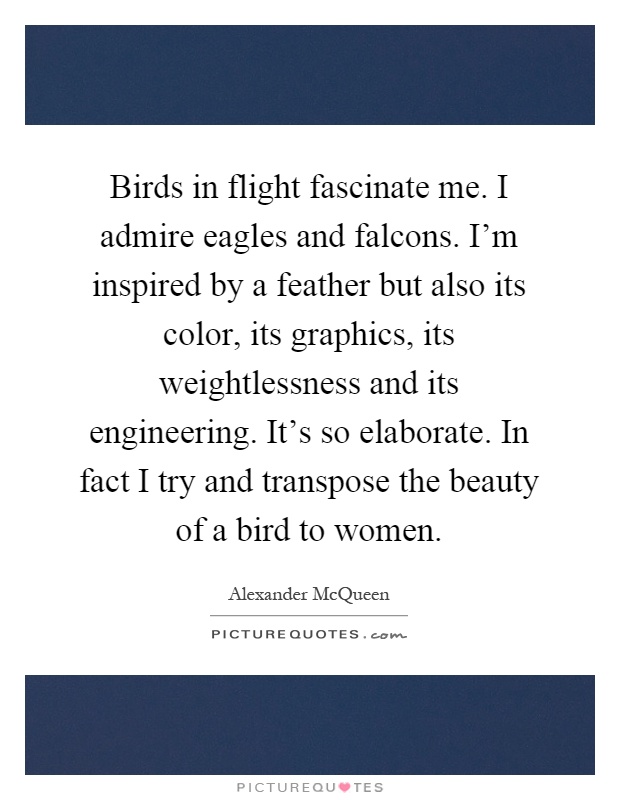 Birds in flight fascinate me. I admire eagles and falcons. I'm inspired by a feather but also its color, its graphics, its weightlessness and its engineering. It's so elaborate. In fact I try and transpose the beauty of a bird to women Picture Quote #1