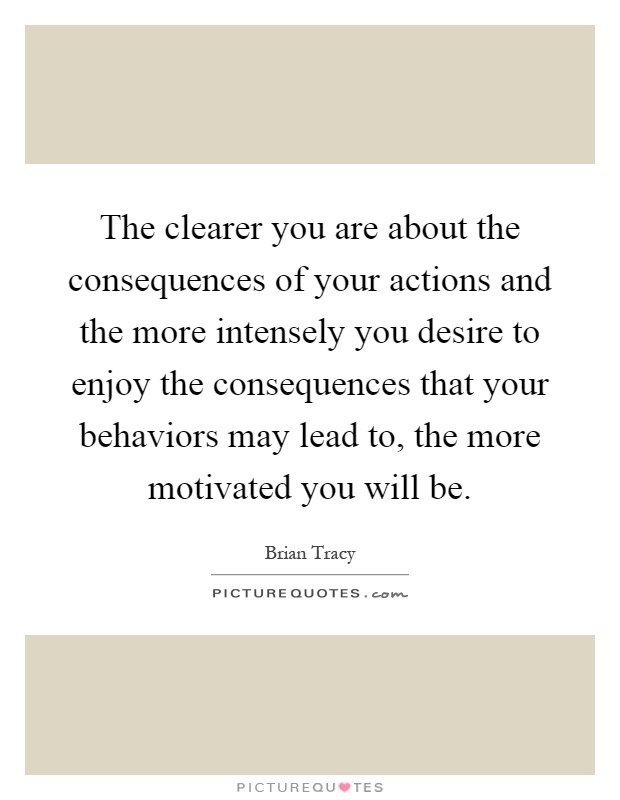 The clearer you are about the consequences of your actions and the more intensely you desire to enjoy the consequences that your behaviors may lead to, the more motivated you will be Picture Quote #1