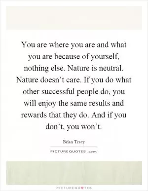 You are where you are and what you are because of yourself, nothing else. Nature is neutral. Nature doesn’t care. If you do what other successful people do, you will enjoy the same results and rewards that they do. And if you don’t, you won’t Picture Quote #1