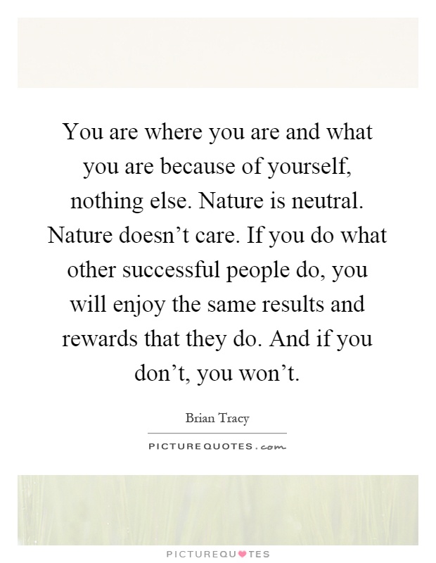 You are where you are and what you are because of yourself, nothing else. Nature is neutral. Nature doesn't care. If you do what other successful people do, you will enjoy the same results and rewards that they do. And if you don't, you won't Picture Quote #1