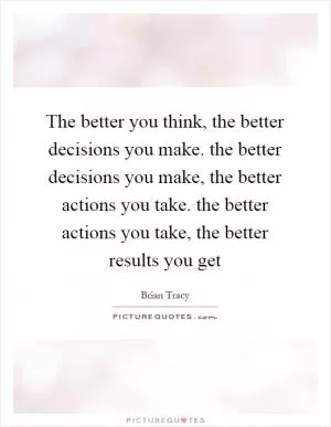 The better you think, the better decisions you make. the better decisions you make, the better actions you take. the better actions you take, the better results you get Picture Quote #1