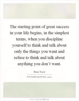 The starting point of great success in your life begins, in the simplest terms, when you discipline yourself to think and talk about only the things you want and refuse to think and talk about anything you don’t want Picture Quote #1