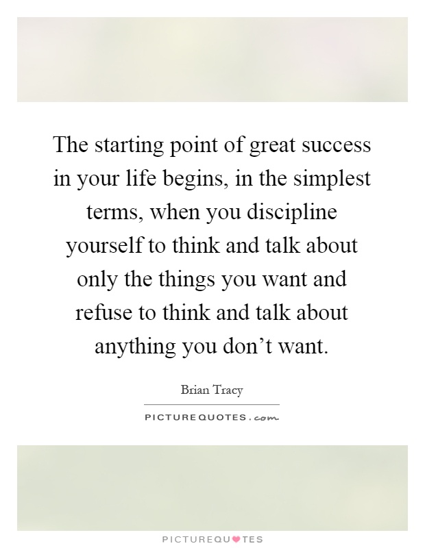 The starting point of great success in your life begins, in the simplest terms, when you discipline yourself to think and talk about only the things you want and refuse to think and talk about anything you don't want Picture Quote #1