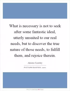 What is necessary is not to seek after some fantastic ideal, utterly unsuited to our real needs, but to discover the true nature of those needs, to fulfill them, and rejoice therein Picture Quote #1