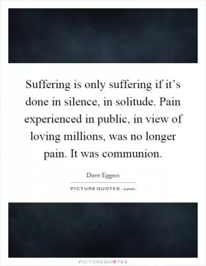 Suffering is only suffering if it’s done in silence, in solitude. Pain experienced in public, in view of loving millions, was no longer pain. It was communion Picture Quote #1