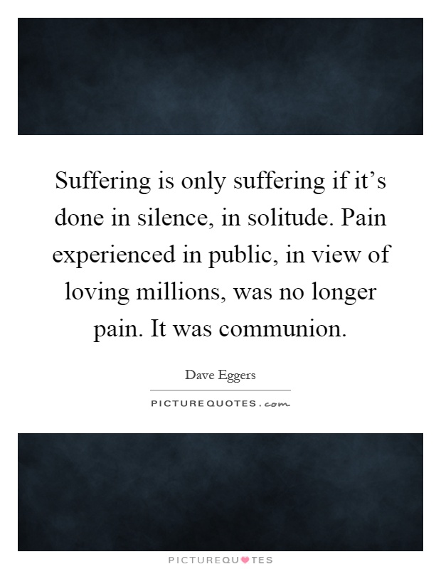 Suffering is only suffering if it's done in silence, in solitude. Pain experienced in public, in view of loving millions, was no longer pain. It was communion Picture Quote #1