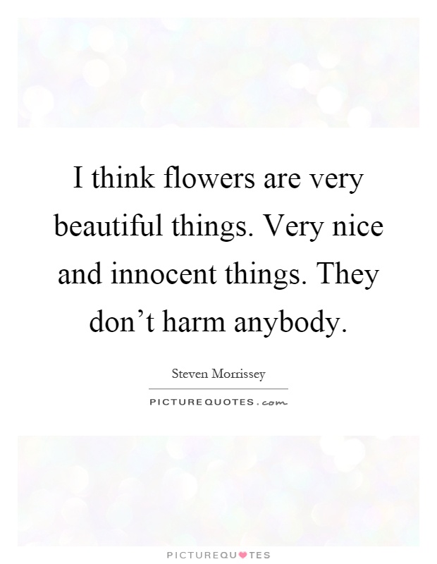 I think flowers are very beautiful things. Very nice and innocent things. They don't harm anybody Picture Quote #1