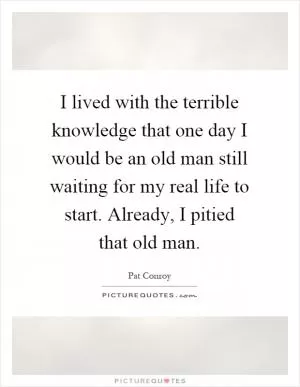 I lived with the terrible knowledge that one day I would be an old man still waiting for my real life to start. Already, I pitied that old man Picture Quote #1