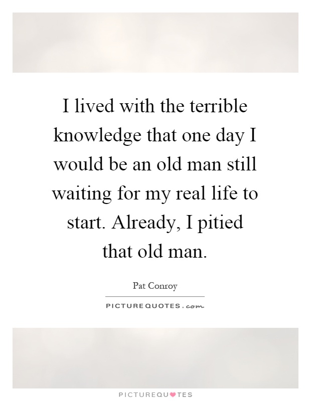 I lived with the terrible knowledge that one day I would be an old man still waiting for my real life to start. Already, I pitied that old man Picture Quote #1