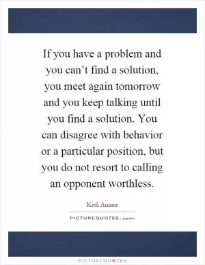 If you have a problem and you can’t find a solution, you meet again tomorrow and you keep talking until you find a solution. You can disagree with behavior or a particular position, but you do not resort to calling an opponent worthless Picture Quote #1