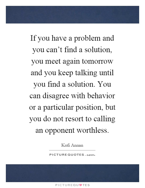 If you have a problem and you can't find a solution, you meet again tomorrow and you keep talking until you find a solution. You can disagree with behavior or a particular position, but you do not resort to calling an opponent worthless Picture Quote #1