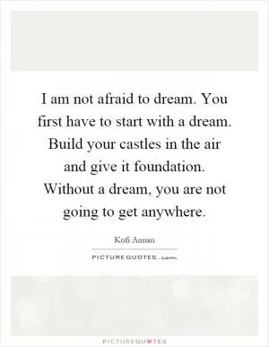 I am not afraid to dream. You first have to start with a dream. Build your castles in the air and give it foundation. Without a dream, you are not going to get anywhere Picture Quote #1