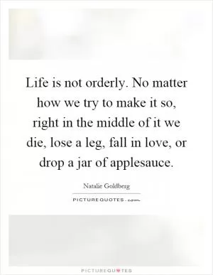 Life is not orderly. No matter how we try to make it so, right in the middle of it we die, lose a leg, fall in love, or drop a jar of applesauce Picture Quote #1