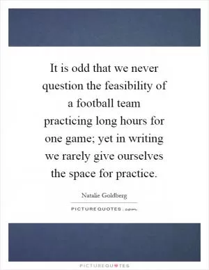 It is odd that we never question the feasibility of a football team practicing long hours for one game; yet in writing we rarely give ourselves the space for practice Picture Quote #1
