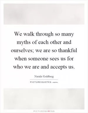 We walk through so many myths of each other and ourselves; we are so thankful when someone sees us for who we are and accepts us Picture Quote #1