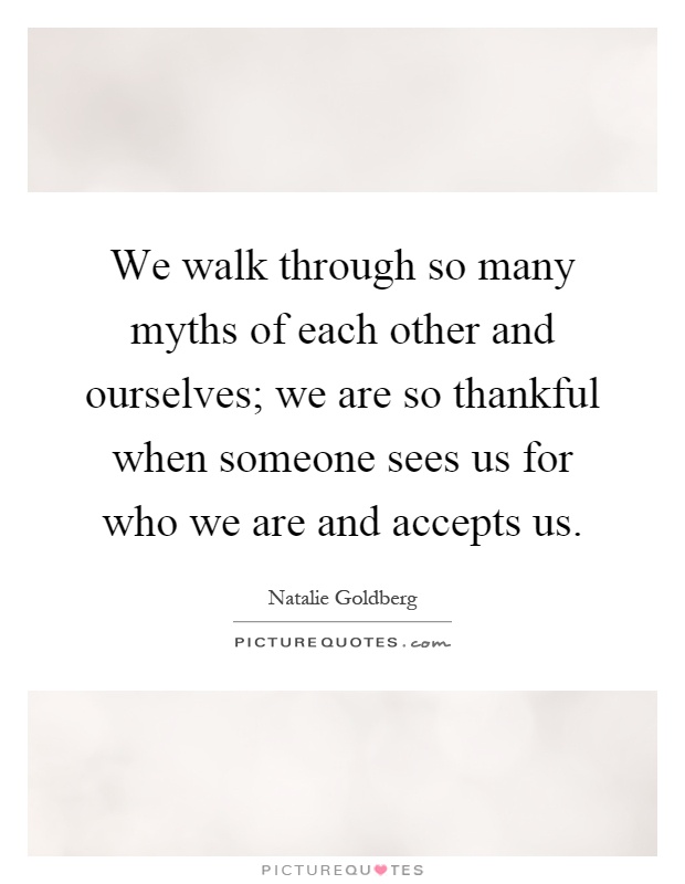 We walk through so many myths of each other and ourselves; we are so thankful when someone sees us for who we are and accepts us Picture Quote #1