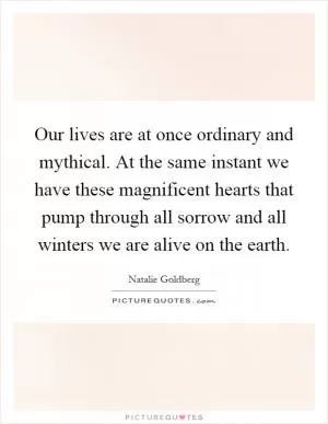 Our lives are at once ordinary and mythical. At the same instant we have these magnificent hearts that pump through all sorrow and all winters we are alive on the earth Picture Quote #1