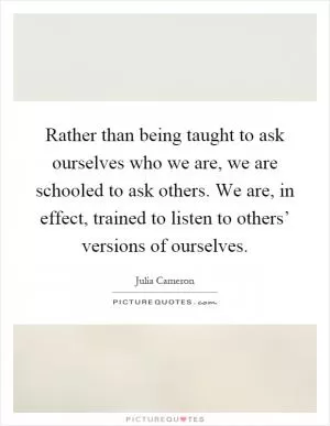 Rather than being taught to ask ourselves who we are, we are schooled to ask others. We are, in effect, trained to listen to others’ versions of ourselves Picture Quote #1