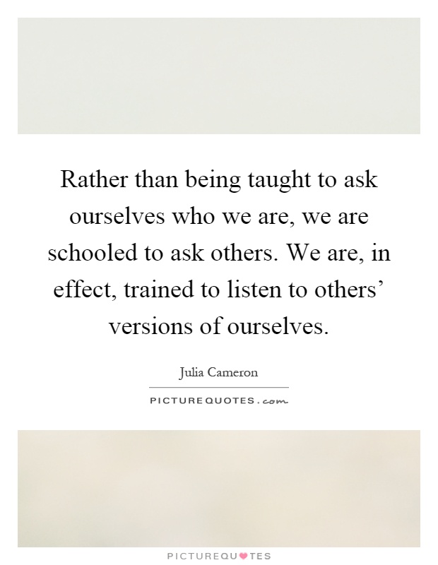 Rather than being taught to ask ourselves who we are, we are schooled to ask others. We are, in effect, trained to listen to others' versions of ourselves Picture Quote #1