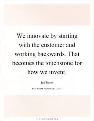 We innovate by starting with the customer and working backwards. That becomes the touchstone for how we invent Picture Quote #1