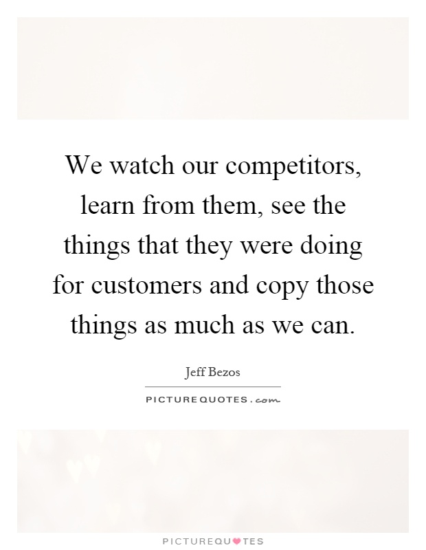 We watch our competitors, learn from them, see the things that they were doing for customers and copy those things as much as we can Picture Quote #1