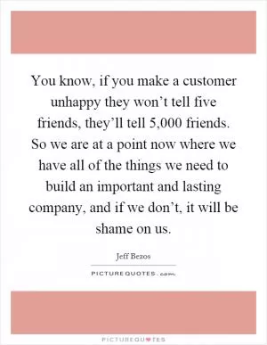 You know, if you make a customer unhappy they won’t tell five friends, they’ll tell 5,000 friends. So we are at a point now where we have all of the things we need to build an important and lasting company, and if we don’t, it will be shame on us Picture Quote #1