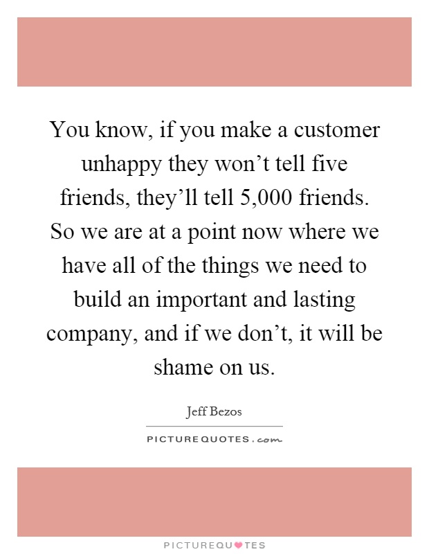 You know, if you make a customer unhappy they won't tell five friends, they'll tell 5,000 friends. So we are at a point now where we have all of the things we need to build an important and lasting company, and if we don't, it will be shame on us Picture Quote #1