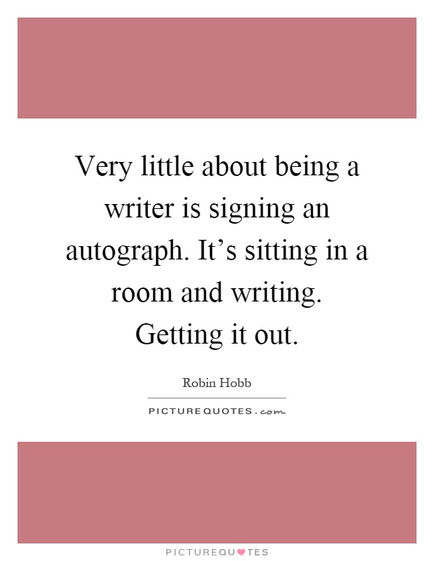 Very little about being a writer is signing an autograph. It's sitting in a room and writing. Getting it out Picture Quote #1