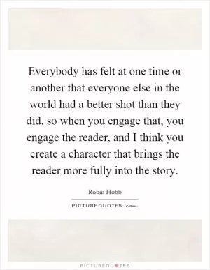 Everybody has felt at one time or another that everyone else in the world had a better shot than they did, so when you engage that, you engage the reader, and I think you create a character that brings the reader more fully into the story Picture Quote #1