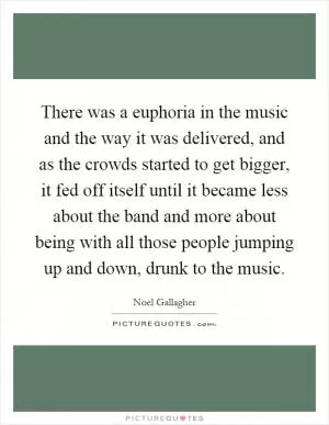 There was a euphoria in the music and the way it was delivered, and as the crowds started to get bigger, it fed off itself until it became less about the band and more about being with all those people jumping up and down, drunk to the music Picture Quote #1