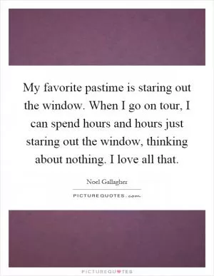 My favorite pastime is staring out the window. When I go on tour, I can spend hours and hours just staring out the window, thinking about nothing. I love all that Picture Quote #1