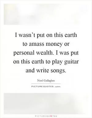 I wasn’t put on this earth to amass money or personal wealth. I was put on this earth to play guitar and write songs Picture Quote #1
