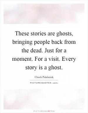 These stories are ghosts, bringing people back from the dead. Just for a moment. For a visit. Every story is a ghost Picture Quote #1