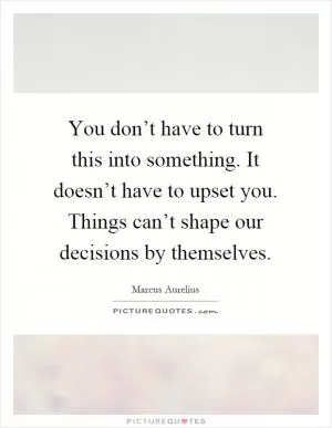 You don’t have to turn this into something. It doesn’t have to upset you. Things can’t shape our decisions by themselves Picture Quote #1