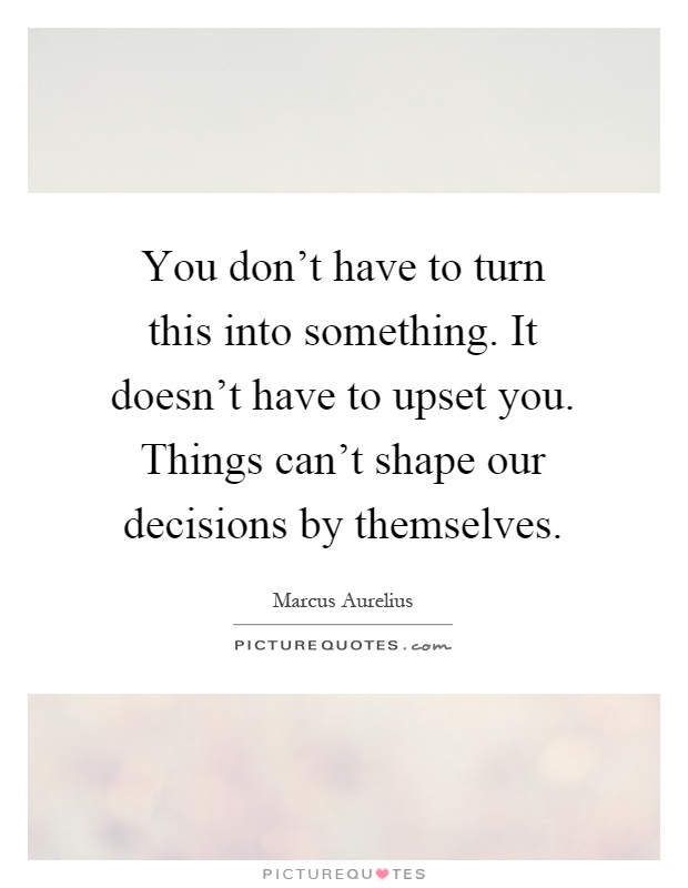 You don't have to turn this into something. It doesn't have to upset you. Things can't shape our decisions by themselves Picture Quote #1