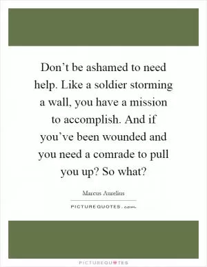 Don’t be ashamed to need help. Like a soldier storming a wall, you have a mission to accomplish. And if you’ve been wounded and you need a comrade to pull you up? So what? Picture Quote #1