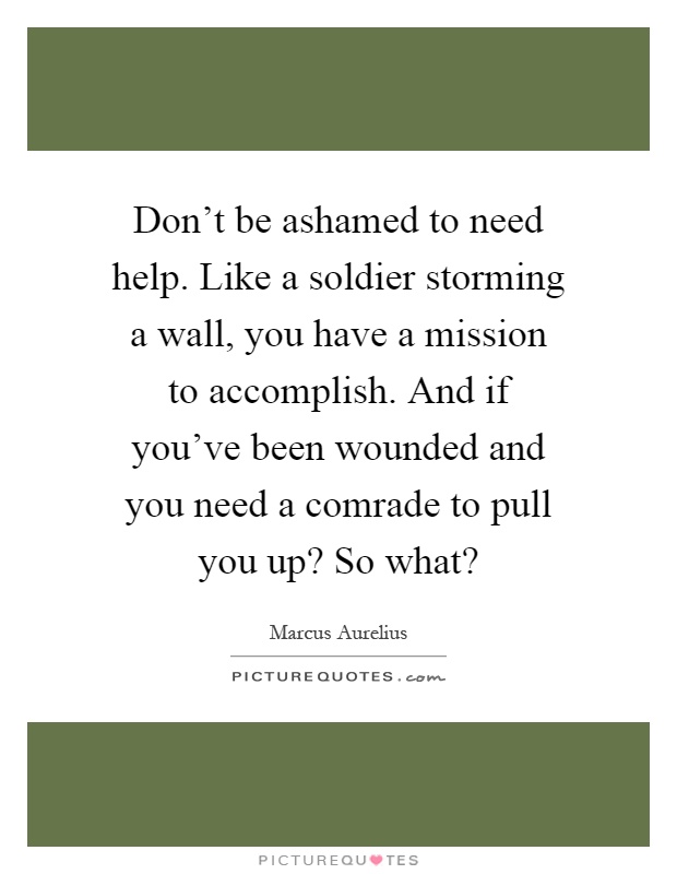 Don't be ashamed to need help. Like a soldier storming a wall, you have a mission to accomplish. And if you've been wounded and you need a comrade to pull you up? So what? Picture Quote #1