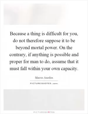 Because a thing is difficult for you, do not therefore suppose it to be beyond mortal power. On the contrary, if anything is possible and proper for man to do, assume that it must fall within your own capacity Picture Quote #1
