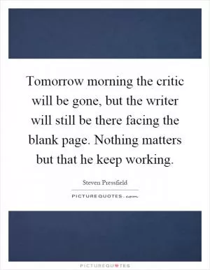 Tomorrow morning the critic will be gone, but the writer will still be there facing the blank page. Nothing matters but that he keep working Picture Quote #1
