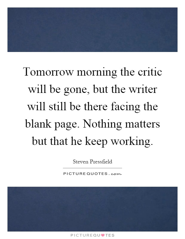 Tomorrow morning the critic will be gone, but the writer will still be there facing the blank page. Nothing matters but that he keep working Picture Quote #1