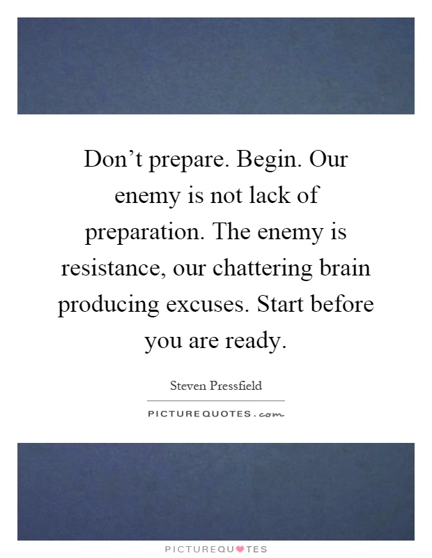 Don't prepare. Begin. Our enemy is not lack of preparation. The enemy is resistance, our chattering brain producing excuses. Start before you are ready Picture Quote #1