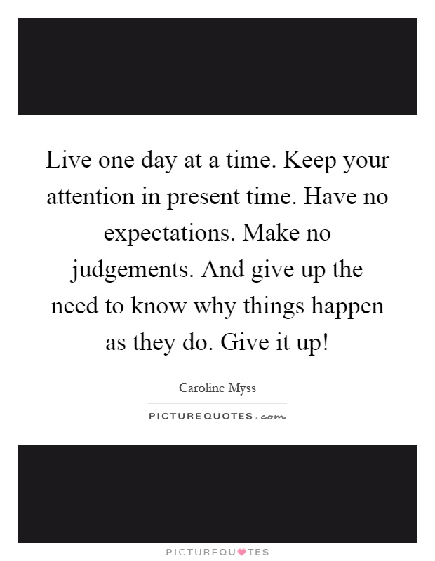 Live one day at a time. Keep your attention in present time. Have no expectations. Make no judgements. And give up the need to know why things happen as they do. Give it up! Picture Quote #1