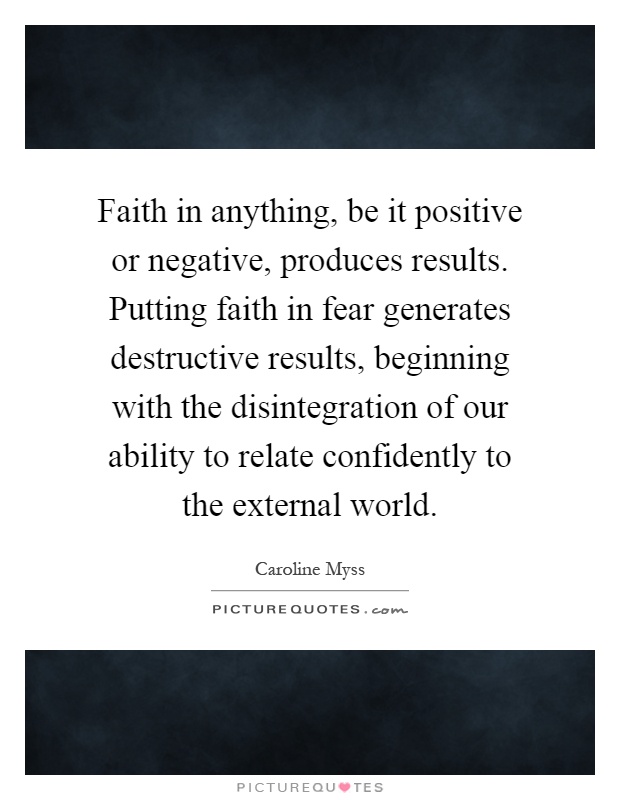Faith in anything, be it positive or negative, produces results. Putting faith in fear generates destructive results, beginning with the disintegration of our ability to relate confidently to the external world Picture Quote #1