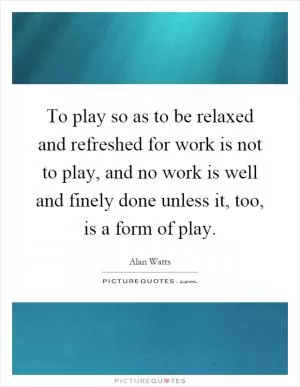 To play so as to be relaxed and refreshed for work is not to play, and no work is well and finely done unless it, too, is a form of play Picture Quote #1